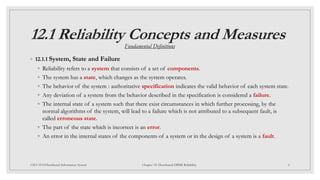 12.1 Reliability Concepts and Measures
◦ 12.1.1 System, State and Failure
◦ Reliability refers to a system that consists of a set of components.
◦ The system has a state, which changes as the system operates.
◦ The behavior of the system : authoritative specification indicates the valid behavior of each system state.
◦ Any deviation of a system from the behavior described in the specification is considered a failure.
◦ The internal state of a system such that there exist circumstances in which further processing, by the
normal algorithms of the system, will lead to a failure which is not attributed to a subsequent fault, is
called erroneous state.
◦ The part of the state which is incorrect is an error.
◦ An error in the internal states of the components of a system or in the design of a system is a fault.
4
CSCI 5533:Distributed Information System Chapter 12: Distributed DBMS Reliability
Fundamental Definitions
 