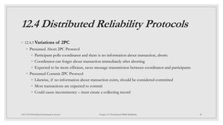 12.4 Distributed Reliability Protocols
◦ 12.4.3 Variations of 2PC
◦ Presumed Abort 2PC Protocol
◦ Participant polls coordinator and there is no information about transaction, aborts
◦ Coordinator can forget about transaction immediately after aborting
◦ Expected to be more efficient, saves message transmission between coordinator and participants
◦ Presumed Commit 2PC Protocol
◦ Likewise, if no information about transaction exists, should be considered committed
◦ Most transactions are expected to commit
◦ Could cause inconsistency – must create a collecting record
40
CSCI 5533:Distributed Information System Chapter 12: Distributed DBMS Reliability
 