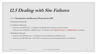 12.5 Dealing with Site Failures
◦ 12.5.1 Termination and Recovery Protocols for 2PC
◦ Termination Protocols
◦ Coordinator Timeouts
◦ Timeout in the WAIT state – coordinator can globally abort transaction, cannot commit
◦ Timeout in the COMMIT or ABORT states – Coordinator sends "global-commit" or "global-abort" commands
◦ Participant Timeouts
◦ Timeout in the INITIAL state – Coordinator must have failed in the INITIAL state
◦ Timeout in the READY state – Has voted to commit, does not know global decision of coordinator
41
CSCI 5533:Distributed Information System Chapter 12: Distributed DBMS Reliability
 
