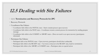 12.5 Dealing with Site Failures
◦ 12.5.1 Termination and Recovery Protocols for 2PC
◦ Recovery Protocols
◦ Coordinator Site Failures
◦ Coordinator fails while in the INITIAL state – Starts commit process upon recovery
◦ Coordinator fails while in the WAIT state – Coordinator restarts commit process for transaction by sending prepare
message
◦ Coordinator fails while in the COMMIT or ABORT states – Does not need to act upon recovery (participants
informed)
◦ Participant Site Failures
◦ Participant fails in the INITIAL state – Upon recovery, participant should abort unilaterally
◦ Participant fails while in the READY state – Can treat as timeout in the READY state, hand to termination
◦ Participant fails while in the ABORT or COMMIT state – Participant takes no special action
45
CSCI 5533:Distributed Information System Chapter 12: Distributed DBMS Reliability
 