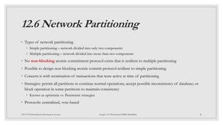 12.6 Network Partitioning
◦ Types of network partitioning
◦ Simple partitioning – network divided into only two components
◦ Multiple partitioning – network divided into more than two components
◦ No non-blocking atomic commitment protocol exists that is resilient to multiple partitioning
◦ Possible to design non-blocking atomic commit protocol resilient to simple partitioning
◦ Concern is with termination of transactions that were active at time of partitioning
◦ Strategies: permit all partitions to continue normal operations, accept possible inconsistency of database; or
block operation in some partitions to maintain consistency
◦ Known as optimistic vs. Pessimistic strategies
◦ Protocols: centralized, vote-based
46
CSCI 5533:Distributed Information System Chapter 12: Distributed DBMS Reliability
 