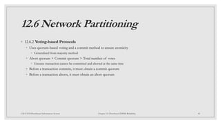 12.6 Network Partitioning
◦ 12.6.2 Voting-based Protocols
◦ Uses quorum-based voting and a commit method to ensure atomicity
◦ Generalized from majority method
◦ Abort quorum + Commit quorum > Total number of votes
◦ Ensures transaction cannot be committed and aborted at the same time
◦ Before a transaction commits, it must obtain a commit quorum
◦ Before a transaction aborts, it must obtain an abort quorum
48
CSCI 5533:Distributed Information System Chapter 12: Distributed DBMS Reliability
 
