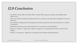 12.8 Conclusion
◦ Two-Phase Commit (2PC) and Three-Phase Commit (3PC) guarantee atomicity and durability when
failures occur
◦ 3PC can be made non-blocking, which permits sites to continue operating without waiting for recovery of
failed sites
◦ Not possible to design protocols that guarantee atomicity and permit each network partition to continue
its operations
◦ Distributed commit protocols add overhead to the concurrency control algorithms
◦ Failures of omission – Failure due to faults in components or operating environment (covered by this
chapter)
◦ Failures of commission – Failure due to improper system design and implementation
50
CSCI 5533:Distributed Information System Chapter 12: Distributed DBMS Reliability
 