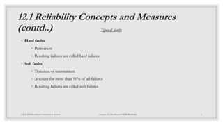 12.1 Reliability Concepts and Measures
(contd..)
6
CSCI 5533:Distributed Information System Chapter 12: Distributed DBMS Reliability
◦ Hard faults
◦ Permanent
◦ Resulting failures are called hard failures
◦ Soft faults
◦ Transient or intermittent
◦ Account for more than 90% of all failures
◦ Resulting failures are called soft failures
Types of faults
 