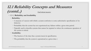 12.1 Reliability Concepts and Measures
(contd..)
◦ 12.1.2 Reliability and Availability
◦ Reliability:
◦ A measure of success with which a system conforms to some authoritative specification of its
behavior.
◦ Probability that the system has not experienced any failures within a given time period.
◦ Typically used to describe systems that cannot be repaired or where the continuous operation of
the system is critical.
◦ Availability:
◦ The fraction of the time that a system meets its specification.
◦ The probability that the system is operational at a given time t.
8
CSCI 5533:Distributed Information System Chapter 12: Distributed DBMS Reliability
Fault tolerant measures
 