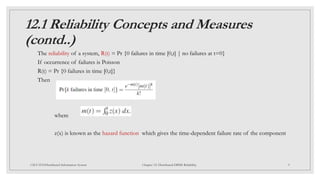 12.1 Reliability Concepts and Measures
(contd..)
The reliability of a system, R(t) = Pr {0 failures in time [0,t] | no failures at t=0}
If occurrence of failures is Poisson
R(t) = Pr {0 failures in time [0,t]}
Then
where
z(x) is known as the hazard function which gives the time-dependent failure rate of the component
9
CSCI 5533:Distributed Information System Chapter 12: Distributed DBMS Reliability
 