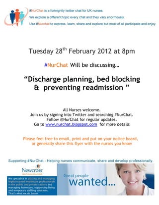 Tuesday 28th February 2012 at 8pm

           #NurChat Will be discussing…

“Discharge planning, bed blocking
   & preventing readmission ”

                     All Nurses welcome.
   Join us by signing into Twitter and searching #NurChat.
            Follow @NurChat for regular updates.
     Go to www.nurchat.blogspot.com for more details


Please feel free to email, print and put on your notice board,
    or generally share this flyer with the nurses you know
 