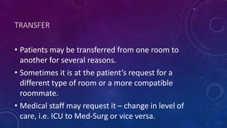 TRANSFER
• Patients may be transferred from one room to
another for several reasons.
• Sometimes it is at the patient’s request for a
different type of room or a more compatible
roommate.
• Medical staff may request it – change in level of
care, i.e. ICU to Med-Surg or vice versa.
 