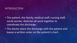 INTRODUCTION
• The patient, the family, medical staff, nursing staff,
social worker, dietician all work together to
coordinate the discharge.
• The doctor plans the discharge with the patient and
leaves a written order on the patient’s chart.
 