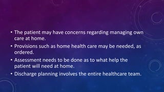 • The patient may have concerns regarding managing own
care at home.
• Provisions such as home health care may be needed, as
ordered.
• Assessment needs to be done as to what help the
patient will need at home.
• Discharge planning involves the entire healthcare team.
 