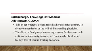 (ii)Discharge/ Leave against Medical
Advice(DAMA/LAMA)
• It is an act whereby a client takes his/her discharge contrary to
the recommendation or the will of the attending physician.
• The client or family may have many reasons for the same such
as financial incapacity, to seek care from another health care
facility, loss of trust in treating doctor etc.
 