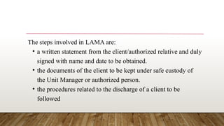 The steps involved in LAMA are:
• a written statement from the client/authorized relative and duly
signed with name and date to be obtained.
• the documents of the client to be kept under safe custody of
the Unit Manager or authorized person.
• the procedures related to the discharge of a client to be
followed
 