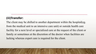 (iii)Transfer:
The client may be shifted to another department within the hospital(eg.
from the medical unit to an intensive care unit) or outside health care
facility for a next level or specialized care at the request of the client or
family or sometimes at the discretion of the doctor when facilities are
lacking whereas expert care is required for the client.
 