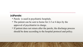 (v)Parole:
• Parole is used in psychiatric hospitals.
• The patient can be sent to home for 2-3 or 4 days by the
approval of psychiatrist in charge.
• If patient does not return after the parole, the discharge process
should be done according to the hospital protocol and policy.
 