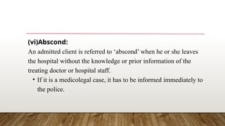 (vi)Abscond:
An admitted client is referred to ‘abscond’ when he or she leaves
the hospital without the knowledge or prior information of the
treating doctor or hospital staff.
• If it is a medicolegal case, it has to be informed immediately to
the police.
 