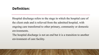 Definition:
Hospital discharge refers to the stage in which the hospital care of
the client ends and is relieved from the admitted hospital, with
ongoing care transferred to other primary, community or domestic
environments.
The hospital discharge is not an end but it is a transition to another
environment of care facility.
 