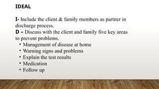 IDEAL
I- Include the client & family members as partner in
discharge process.
D – Discuss with the client and family five key areas
to prevent problems.
• Management of disease at home
• Warning signs and problems
• Explain the test results
• Medication
• Follow up
 