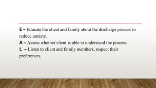 E – Educate the client and family about the discharge process to
reduce anxiety.
A – Assess whether client is able to understand the process
L – Listen to client and family members, respect their
preferences.
 