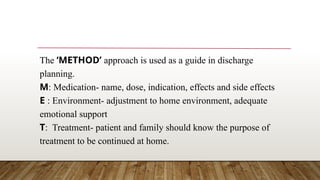 The ‘METHOD’ approach is used as a guide in discharge
planning.
M: Medication- name, dose, indication, effects and side effects
E : Environment- adjustment to home environment, adequate
emotional support
T: Treatment- patient and family should know the purpose of
treatment to be continued at home.
 