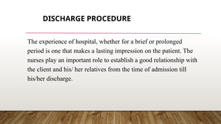 DISCHARGE PROCEDURE
The experience of hospital, whether for a brief or prolonged
period is one that makes a lasting impression on the patient. The
nurses play an important role to establish a good relationship with
the client and his/ her relatives from the time of admission till
his/her discharge.
 