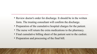 • Review doctor's order for discharge. It should be in the written
form. The treating consultant will confirm the discharge.
• Preparation of the cumulative hospital charges for the patient.
• The nurse will return the extra medications to the pharmacy.
• Final cumulative billing sheet of the patient sent to the cashier.
• Preparation and processing of the final bill.
 