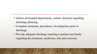 • Inform all hospital departments, cashier, dietician regarding
discharge planning.
• Complete treatment, procedures, investigations prior to
discharge
• Provide adequate discharge teaching to patient and family
regarding the treatment, medicines, diet and exercises.
 