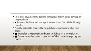 • In follow-up, advice the patient, for regular follow-up as advised by
the physician.
• ■ Remove the lines and tubings if patient have. Cut off the identity
bracelet.
• Ask the patient to change the hospital dress and wear his/her own
dress.
• ■ Transfer the patient to hospital lobby in a wheelchair.
• ■ Document the return process of the patient in progress
notes.
 