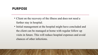 PURPOSE
• Client on the recovery of the illness and does not need a
further stay in hospital.
• Initial management at the hospital might have concluded and
the client can be managed at home with regular follow up
visits in future. This will reduce hospital expenses and avoid
chances of other infections.
 