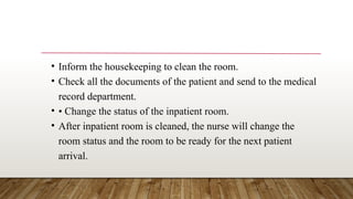 • Inform the housekeeping to clean the room.
• Check all the documents of the patient and send to the medical
record department.
• • Change the status of the inpatient room.
• After inpatient room is cleaned, the nurse will change the
room status and the room to be ready for the next patient
arrival.
 