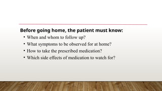 Before going home, the patient must know:
• When and whom to follow up?
• What symptoms to be observed for at home?
• How to take the prescribed medication?
• Which side effects of medication to watch for?
 