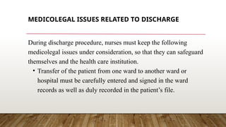 MEDICOLEGAL ISSUES RELATED TO DISCHARGE
During discharge procedure, nurses must keep the following
medicolegal issues under consideration, so that they can safeguard
themselves and the health care institution.
• Transfer of the patient from one ward to another ward or
hospital must be carefully entered and signed in the ward
records as well as duly recorded in the patient’s file.
 
