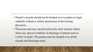 • Patient’s records should not be handed over to police or legal
authority without a written permission of the treating
physician.
• Physician and nurse should inform the chief medical officer
about any special condition of discharge of patient such as
LAMA or death. The patient must be handed over all the
records and discharge notes.
 