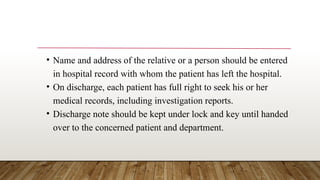 • Name and address of the relative or a person should be entered
in hospital record with whom the patient has left the hospital.
• On discharge, each patient has full right to seek his or her
medical records, including investigation reports.
• Discharge note should be kept under lock and key until handed
over to the concerned patient and department.
 