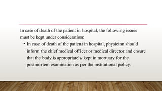 In case of death of the patient in hospital, the following issues
must be kept under consideration:
• In case of death of the patient in hospital, physician should
inform the chief medical officer or medical director and ensure
that the body is appropriately kept in mortuary for the
postmortem examination as per the institutional policy.
 