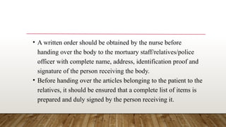 • A written order should be obtained by the nurse before
handing over the body to the mortuary staff/relatives/police
officer with complete name, address, identification proof and
signature of the person receiving the body.
• Before handing over the articles belonging to the patient to the
relatives, it should be ensured that a complete list of items is
prepared and duly signed by the person receiving it.
 