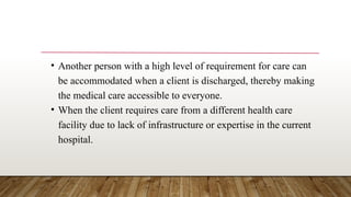 • Another person with a high level of requirement for care can
be accommodated when a client is discharged, thereby making
the medical care accessible to everyone.
• When the client requires care from a different health care
facility due to lack of infrastructure or expertise in the current
hospital.
 