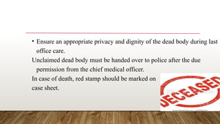 • Ensure an appropriate privacy and dignity of the dead body during last
office care.
Unclaimed dead body must be handed over to police after the due
permission from the chief medical officer.
In case of death, red stamp should be marked on
case sheet.
 