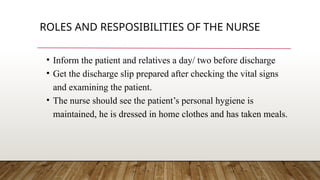 ROLES AND RESPOSIBILITIES OF THE NURSE
• Inform the patient and relatives a day/ two before discharge
• Get the discharge slip prepared after checking the vital signs
and examining the patient.
• The nurse should see the patient’s personal hygiene is
maintained, he is dressed in home clothes and has taken meals.
 