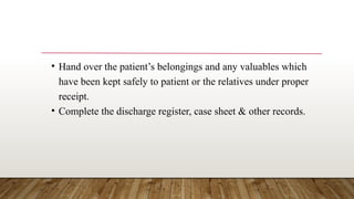• Hand over the patient’s belongings and any valuables which
have been kept safely to patient or the relatives under proper
receipt.
• Complete the discharge register, case sheet & other records.
 