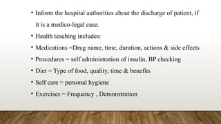 • Inform the hospital authorities about the discharge of patient, if
it is a medico-legal case.
• Health teaching includes:
• Medications =Drug name, time, duration, actions & side effects
• Procedures = self administration of insulin, BP checking
• Diet = Type of food, quality, time & benefits
• Self care = personal hygiene
• Exercises = Frequency , Demonstration
 