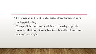 • The room or unit must be cleaned or decontaminated as per
the hospital policy.
• Change all the linen and send them to laundry as per the
protocol. Mattress, pillows, blankets should be cleaned and
exposed to sunlight.
 