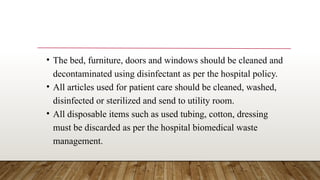 • The bed, furniture, doors and windows should be cleaned and
decontaminated using disinfectant as per the hospital policy.
• All articles used for patient care should be cleaned, washed,
disinfected or sterilized and send to utility room.
• All disposable items such as used tubing, cotton, dressing
must be discarded as per the hospital biomedical waste
management.
 