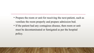 • Prepare the room or unit for receiving the next patient, such as
ventilate the room properly and prepare admission bed.
• If the patient had any contagious disease, then room or unit
must be decontaminated or fumigated as per the hospital
policy.
 