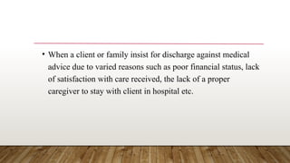 • When a client or family insist for discharge against medical
advice due to varied reasons such as poor financial status, lack
of satisfaction with care received, the lack of a proper
caregiver to stay with client in hospital etc.
 