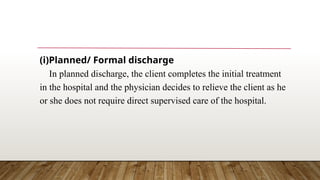 (i)Planned/ Formal discharge
In planned discharge, the client completes the initial treatment
in the hospital and the physician decides to relieve the client as he
or she does not require direct supervised care of the hospital.
 