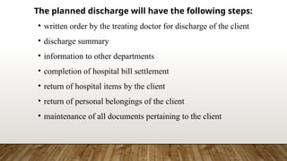 The planned discharge will have the following steps:
• written order by the treating doctor for discharge of the client
• discharge summary
• information to other departments
• completion of hospital bill settlement
• return of hospital items by the client
• return of personal belongings of the client
• maintenance of all documents pertaining to the client
 