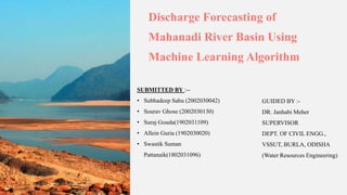 Discharge Forecasting of
Mahanadi River Basin Using
Machine Learning Algorithm
SUBMITTED BY :--
• Subhadeep Sahu (2002030042)
• Sourav Ghose (2002030130)
• Suraj Gouda(1902031109)
• Allein Guria (1902030020)
• Swastik Suman
Pattanaik(1802031096)
GUIDED BY :-
DR. Janhabi Meher
SUPERVISOR
DEPT. OF CIVIL ENGG.,
VSSUT, BURLA, ODISHA
(Water Resources Engineering)
 
