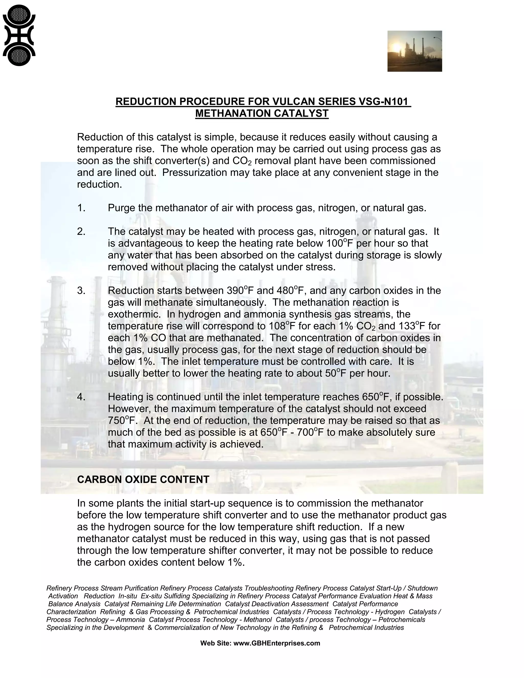 Refinery Process Stream Purification Refinery Process Catalysts Troubleshooting Refinery Process Catalyst Start-Up / Shutdown
Activation Reduction In-situ Ex-situ Sulfiding Specializing in Refinery Process Catalyst Performance Evaluation Heat & Mass
Balance Analysis Catalyst Remaining Life Determination Catalyst Deactivation Assessment Catalyst Performance
Characterization Refining & Gas Processing & Petrochemical Industries Catalysts / Process Technology - Hydrogen Catalysts /
Process Technology – Ammonia Catalyst Process Technology - Methanol Catalysts / process Technology – Petrochemicals
Specializing in the Development & Commercialization of New Technology in the Refining & Petrochemical Industries
Web Site: www.GBHEnterprises.com
REDUCTION PROCEDURE FOR VULCAN SERIES VSG-N101
METHANATION CATALYST
Reduction of this catalyst is simple, because it reduces easily without causing a
temperature rise. The whole operation may be carried out using process gas as
soon as the shift converter(s) and CO2 removal plant have been commissioned
and are lined out. Pressurization may take place at any convenient stage in the
reduction.
1. Purge the methanator of air with process gas, nitrogen, or natural gas.
2. The catalyst may be heated with process gas, nitrogen, or natural gas. It
is advantageous to keep the heating rate below 100o
F per hour so that
any water that has been absorbed on the catalyst during storage is slowly
removed without placing the catalyst under stress.
3. Reduction starts between 390o
F and 480o
F, and any carbon oxides in the
gas will methanate simultaneously. The methanation reaction is
exothermic. In hydrogen and ammonia synthesis gas streams, the
temperature rise will correspond to 108o
F for each 1% CO2 and 133o
F for
each 1% CO that are methanated. The concentration of carbon oxides in
the gas, usually process gas, for the next stage of reduction should be
below 1%. The inlet temperature must be controlled with care. It is
usually better to lower the heating rate to about 50o
F per hour.
4. Heating is continued until the inlet temperature reaches 650o
F, if possible.
However, the maximum temperature of the catalyst should not exceed
750o
F. At the end of reduction, the temperature may be raised so that as
much of the bed as possible is at 650o
F - 700o
F to make absolutely sure
that maximum activity is achieved.
CARBON OXIDE CONTENT
In some plants the initial start-up sequence is to commission the methanator
before the low temperature shift converter and to use the methanator product gas
as the hydrogen source for the low temperature shift reduction. If a new
methanator catalyst must be reduced in this way, using gas that is not passed
through the low temperature shifter converter, it may not be possible to reduce
the carbon oxides content below 1%.
 