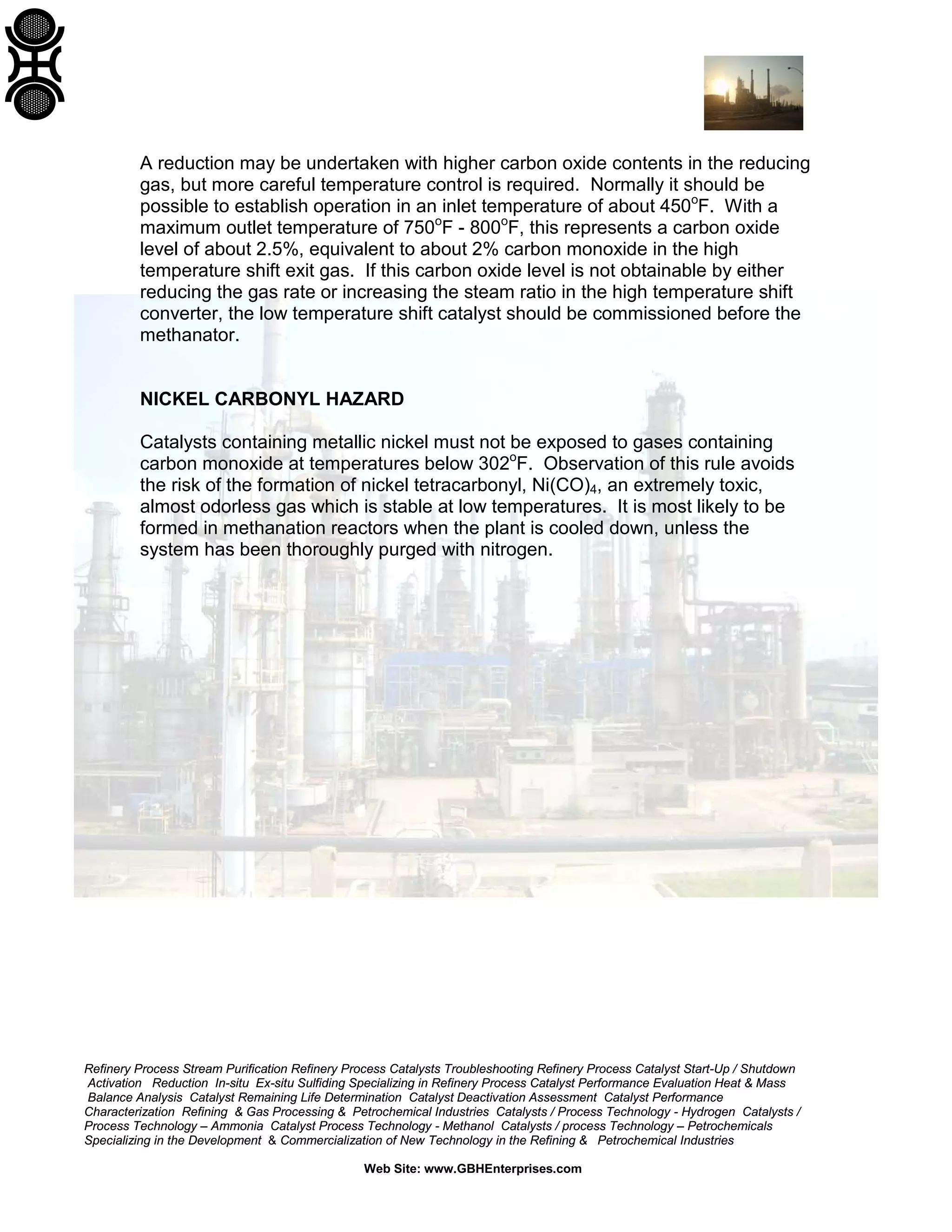 Refinery Process Stream Purification Refinery Process Catalysts Troubleshooting Refinery Process Catalyst Start-Up / Shutdown
Activation Reduction In-situ Ex-situ Sulfiding Specializing in Refinery Process Catalyst Performance Evaluation Heat & Mass
Balance Analysis Catalyst Remaining Life Determination Catalyst Deactivation Assessment Catalyst Performance
Characterization Refining & Gas Processing & Petrochemical Industries Catalysts / Process Technology - Hydrogen Catalysts /
Process Technology – Ammonia Catalyst Process Technology - Methanol Catalysts / process Technology – Petrochemicals
Specializing in the Development & Commercialization of New Technology in the Refining & Petrochemical Industries
Web Site: www.GBHEnterprises.com
A reduction may be undertaken with higher carbon oxide contents in the reducing
gas, but more careful temperature control is required. Normally it should be
possible to establish operation in an inlet temperature of about 450o
F. With a
maximum outlet temperature of 750o
F - 800o
F, this represents a carbon oxide
level of about 2.5%, equivalent to about 2% carbon monoxide in the high
temperature shift exit gas. If this carbon oxide level is not obtainable by either
reducing the gas rate or increasing the steam ratio in the high temperature shift
converter, the low temperature shift catalyst should be commissioned before the
methanator.
NICKEL CARBONYL HAZARD
Catalysts containing metallic nickel must not be exposed to gases containing
carbon monoxide at temperatures below 302o
F. Observation of this rule avoids
the risk of the formation of nickel tetracarbonyl, Ni(CO)4, an extremely toxic,
almost odorless gas which is stable at low temperatures. It is most likely to be
formed in methanation reactors when the plant is cooled down, unless the
system has been thoroughly purged with nitrogen.
 