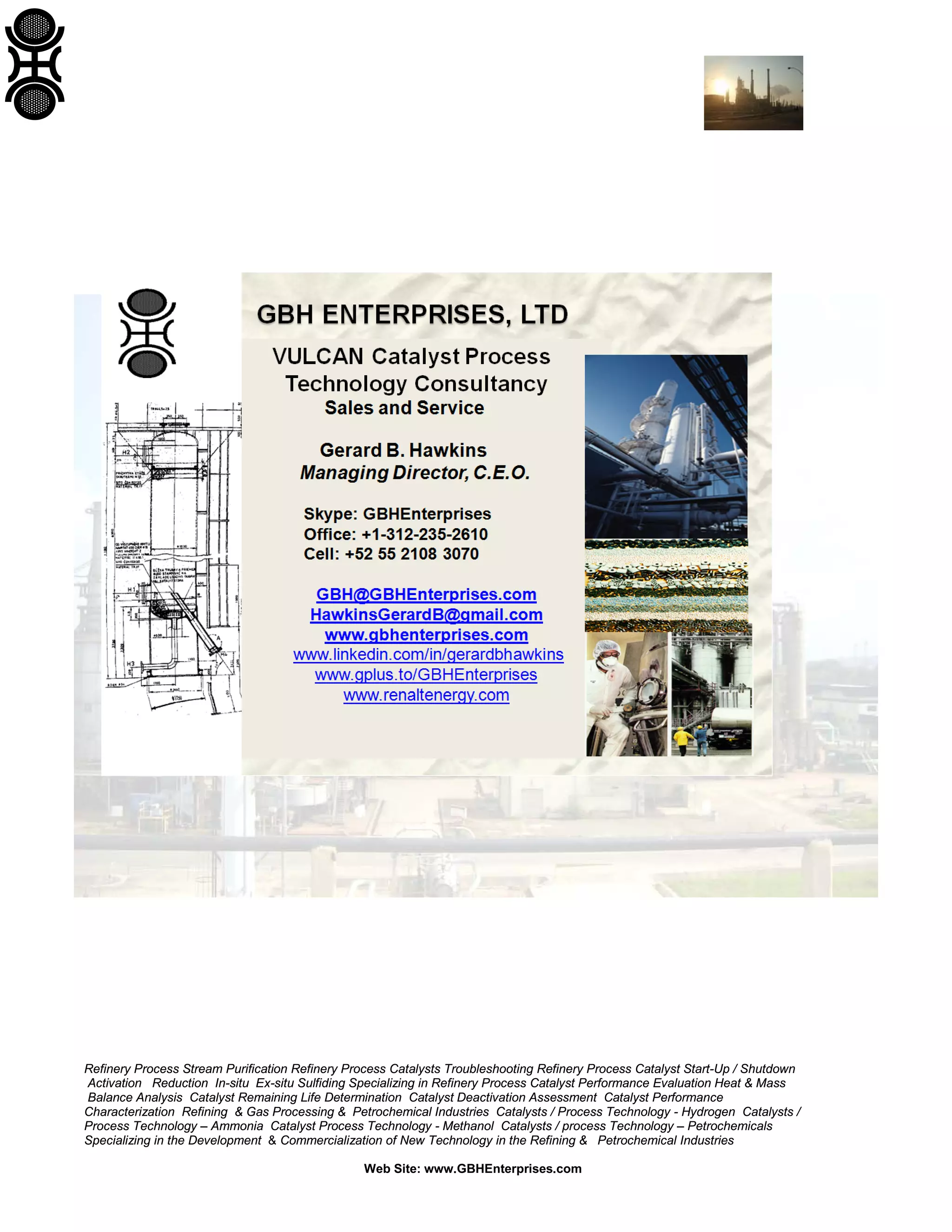 Refinery Process Stream Purification Refinery Process Catalysts Troubleshooting Refinery Process Catalyst Start-Up / Shutdown
Activation Reduction In-situ Ex-situ Sulfiding Specializing in Refinery Process Catalyst Performance Evaluation Heat & Mass
Balance Analysis Catalyst Remaining Life Determination Catalyst Deactivation Assessment Catalyst Performance
Characterization Refining & Gas Processing & Petrochemical Industries Catalysts / Process Technology - Hydrogen Catalysts /
Process Technology – Ammonia Catalyst Process Technology - Methanol Catalysts / process Technology – Petrochemicals
Specializing in the Development & Commercialization of New Technology in the Refining & Petrochemical Industries
Web Site: www.GBHEnterprises.com
 